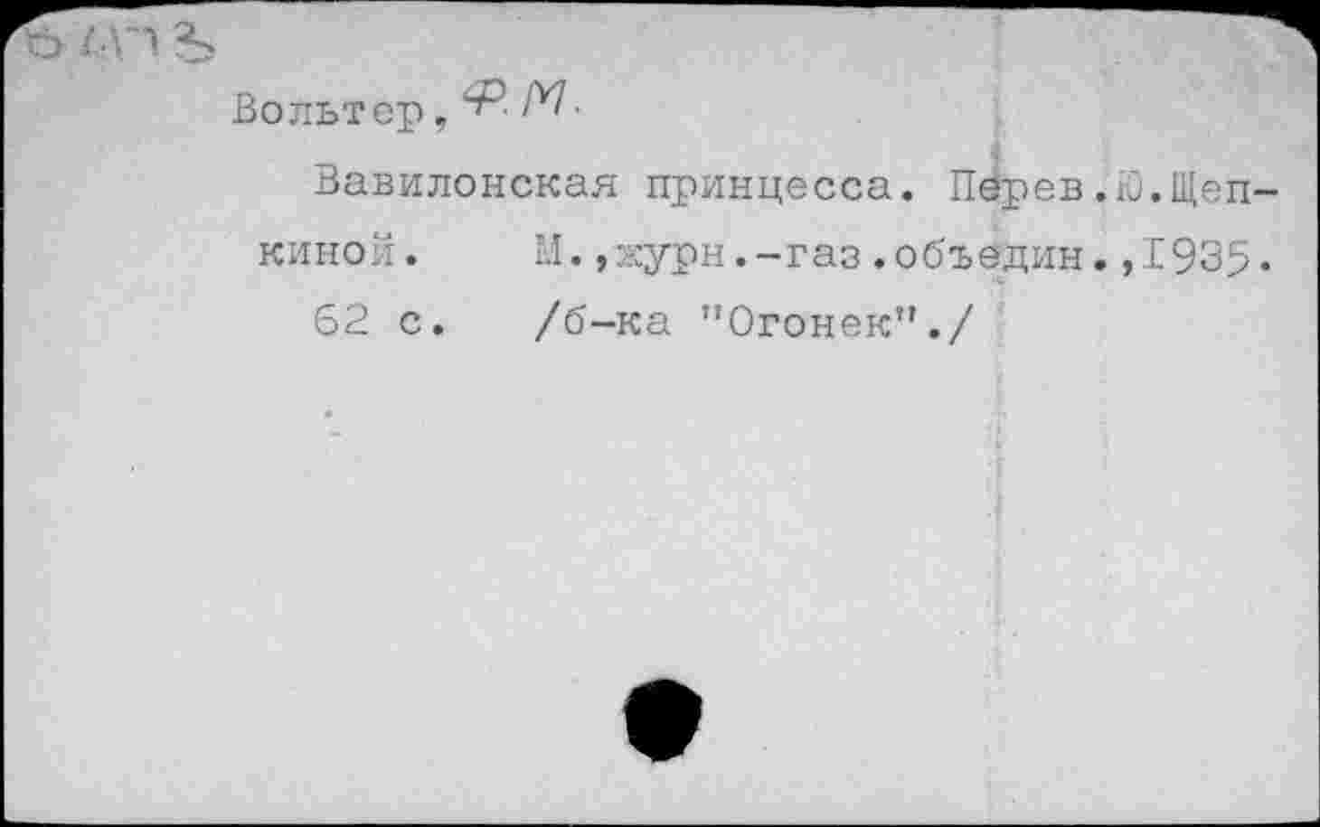 ﻿МП Ъ
Вольтер, "Р■ М■
Вавилонская принцесса. Пёрев.Ю.Щеп киной. М.,журн.-газ.объедин.,1935 62 с. /б-ка "Огонек”./